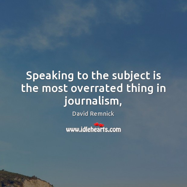 Speaking to the subject is the most overrated thing in journalism, David Remnick Picture Quote