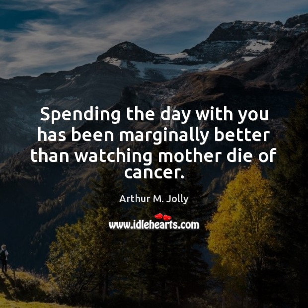 Spending the day with you has been marginally better than watching mother die of cancer. Image