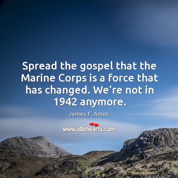 Spread the gospel that the marine corps is a force that has changed. We’re not in 1942 anymore. James F. Amos Picture Quote