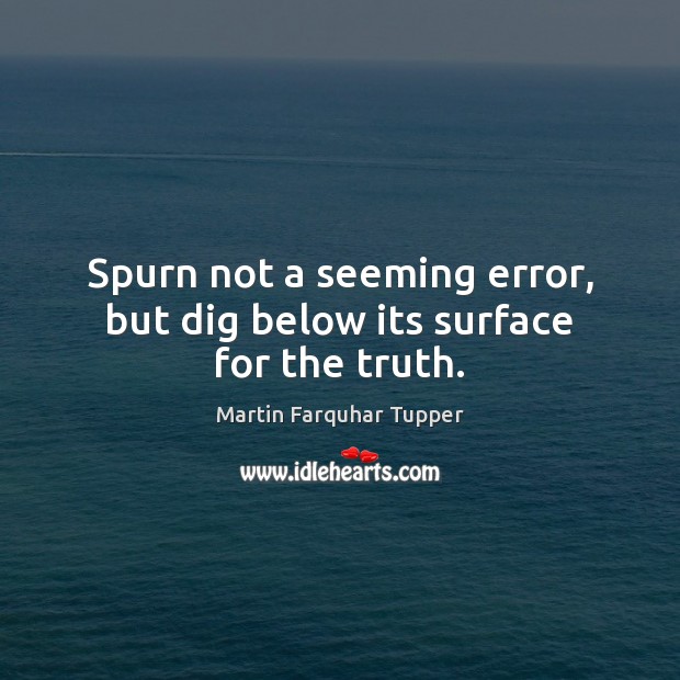Spurn not a seeming error, but dig below its surface for the truth. Martin Farquhar Tupper Picture Quote