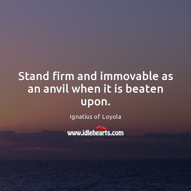 Stand firm and immovable as an anvil when it is beaten upon. Ignatius of Loyola Picture Quote