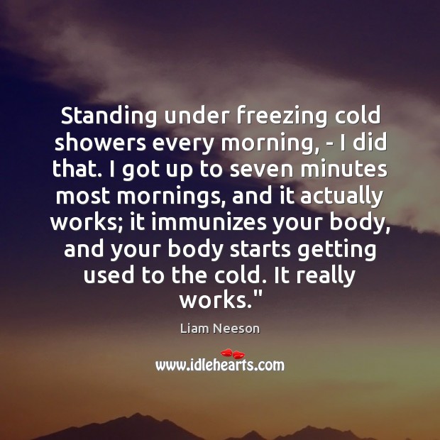 Standing under freezing cold showers every morning, – I did that. I Liam Neeson Picture Quote