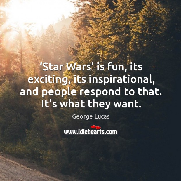 Star wars is fun, its exciting, its inspirational, and people respond to that. It’s what they want. 