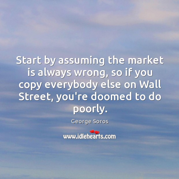 Start by assuming the market is always wrong, so if you copy George Soros Picture Quote