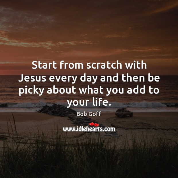 Start from scratch with Jesus every day and then be picky about what you add to your life. Bob Goff Picture Quote