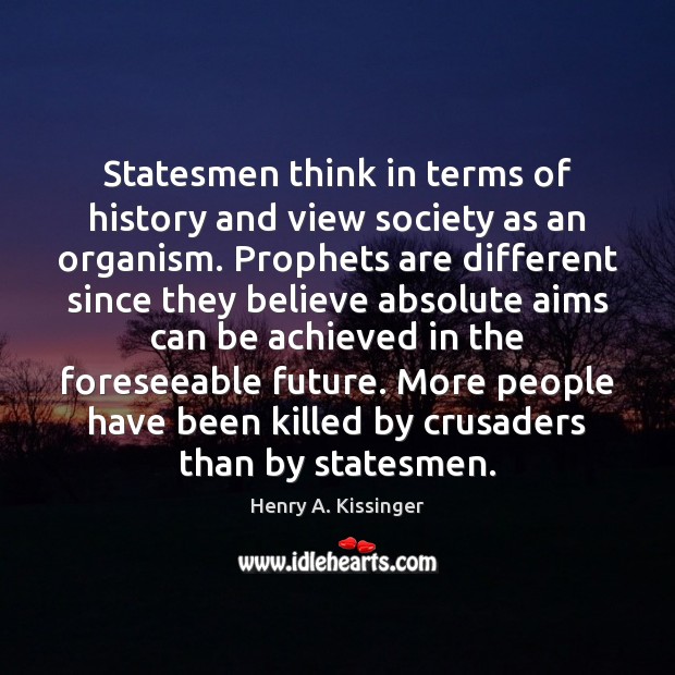 Statesmen think in terms of history and view society as an organism. Henry A. Kissinger Picture Quote
