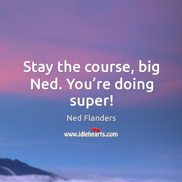 Stay the course, big ned. You’re doing super! Image