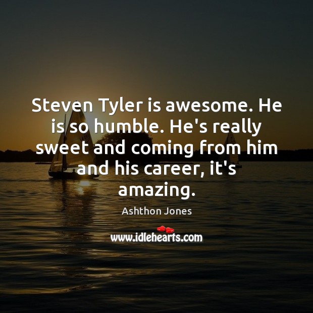Steven Tyler is awesome. He is so humble. He’s really sweet and 