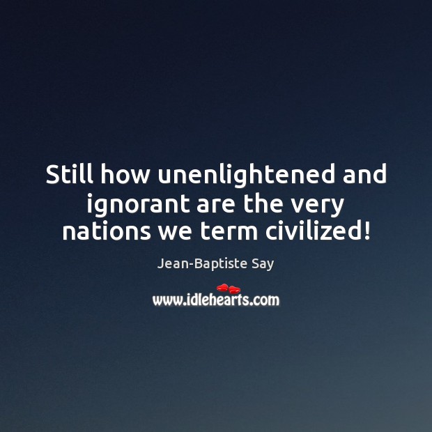 Still how unenlightened and ignorant are the very nations we term civilized! Jean-Baptiste Say Picture Quote