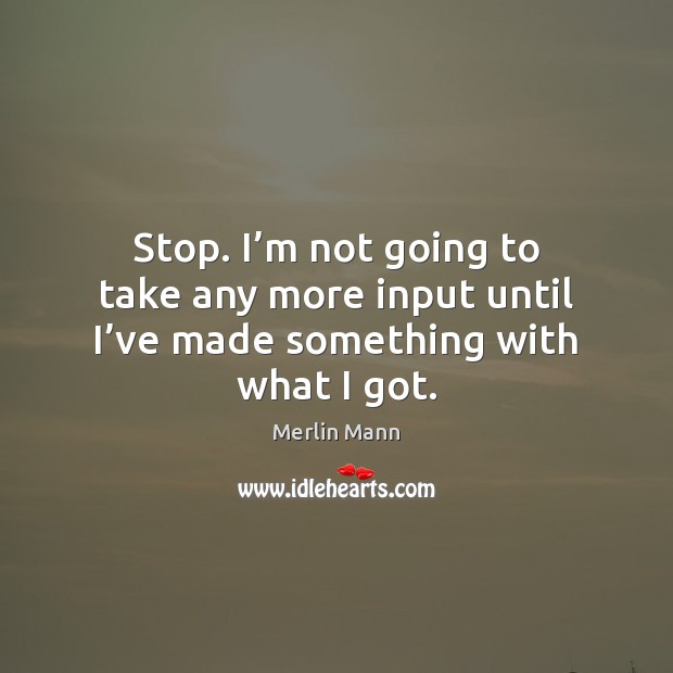Stop. I’m not going to take any more input until I’ve made something with what I got. Merlin Mann Picture Quote