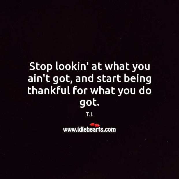 Stop lookin’ at what you ain’t got, and start being thankful for what you do got. T.I. Picture Quote