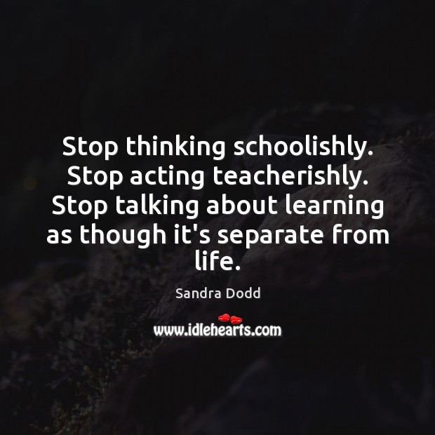 Stop thinking schoolishly. Stop acting teacherishly. Stop talking about learning as though Sandra Dodd Picture Quote