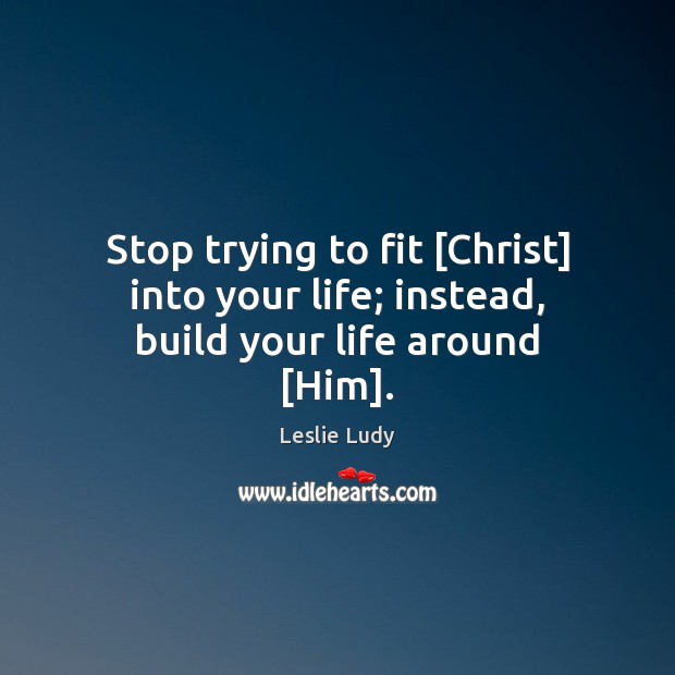 Stop trying to fit [Christ] into your life; instead, build your life around [Him]. Leslie Ludy Picture Quote
