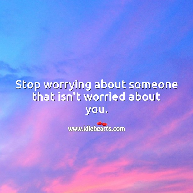 Stop worrying about someone that isn’t worried about you. 