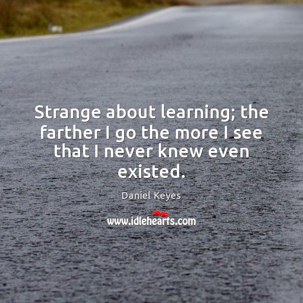 Strange about learning; the farther I go the more I see that I never knew even existed. Daniel Keyes Picture Quote