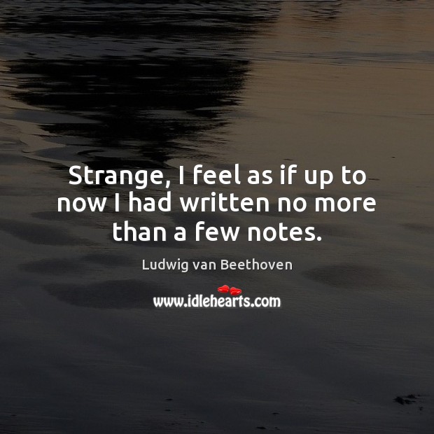 Strange, I feel as if up to now I had written no more than a few notes. Ludwig van Beethoven Picture Quote