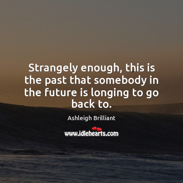 Strangely enough, this is the past that somebody in the future is longing to go back to. Ashleigh Brilliant Picture Quote