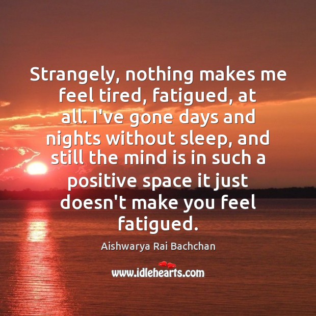 Strangely, nothing makes me feel tired, fatigued, at all. I’ve gone days Aishwarya Rai Bachchan Picture Quote