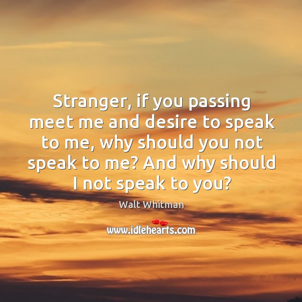 Stranger, if you passing meet me and desire to speak to me, why should you not speak to me? Walt Whitman Picture Quote