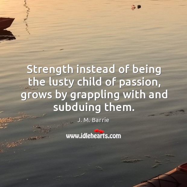Strength instead of being the lusty child of passion, grows by grappling with and subduing them. J. M. Barrie Picture Quote