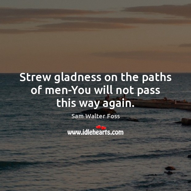 Strew gladness on the paths of men-You will not pass this way again. Sam Walter Foss Picture Quote