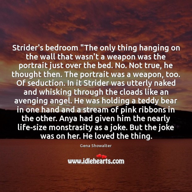 Strider’s bedroom “The only thing hanging on the wall that wasn’t a Gena Showalter Picture Quote