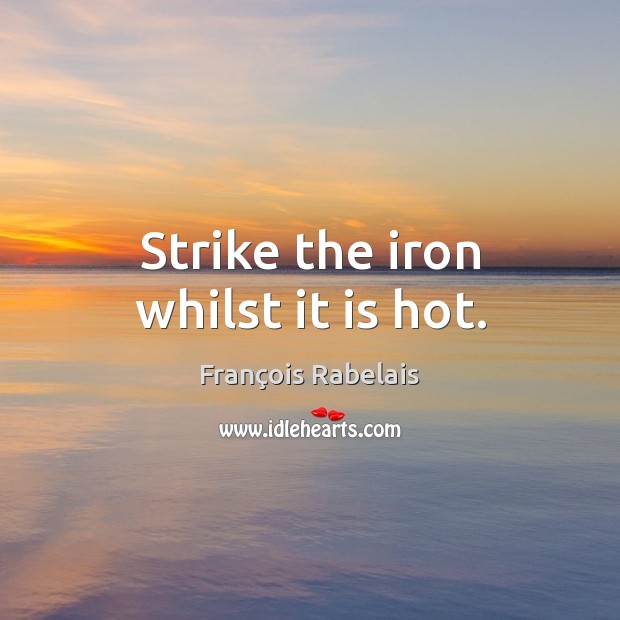 Strike the iron whilst it is hot. Image