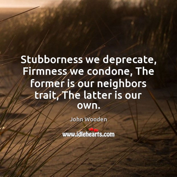 Stubborness we deprecate, Firmness we condone, The former is our neighbors trait, John Wooden Picture Quote
