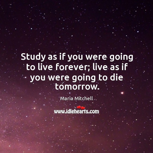 Study as if you were going to live forever; live as if you were going to die tomorrow. Maria Mitchell Picture Quote