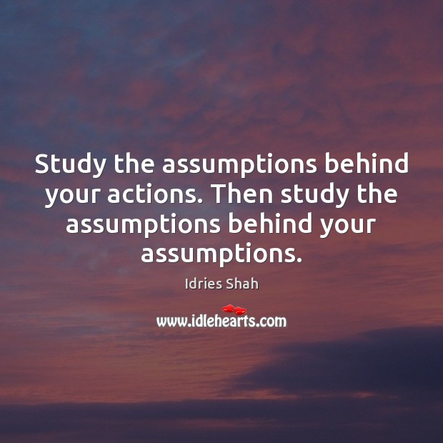 Study the assumptions behind your actions. Then study the assumptions behind your 