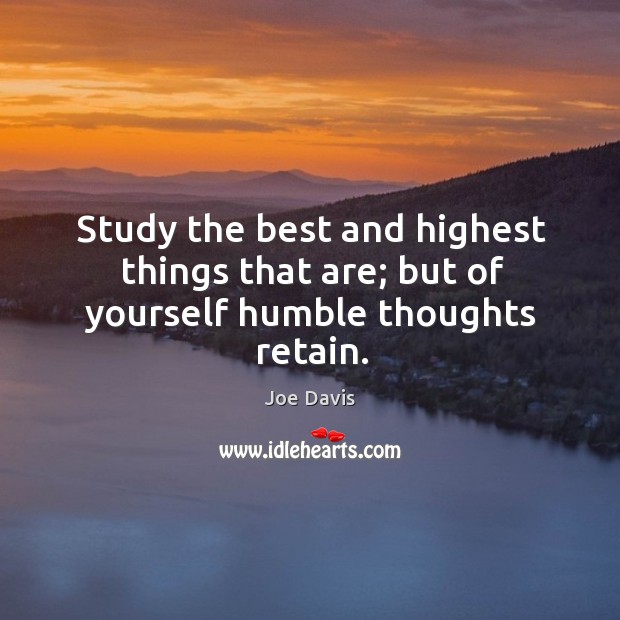 Study the best and highest things that are; but of yourself humble thoughts retain. Joe Davis Picture Quote