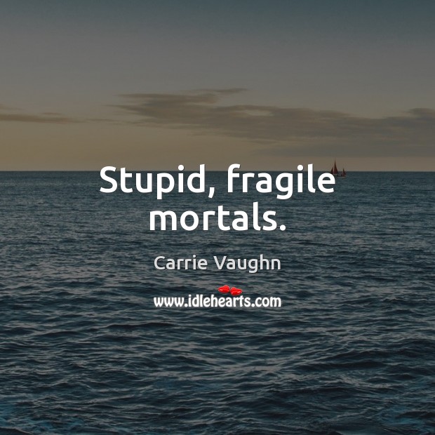 Stupid, fragile mortals. 