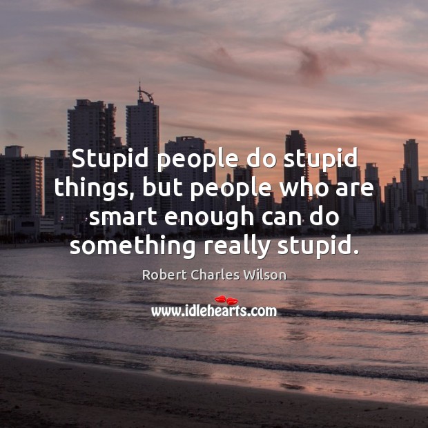 Stupid people do stupid things, but people who are smart enough can 