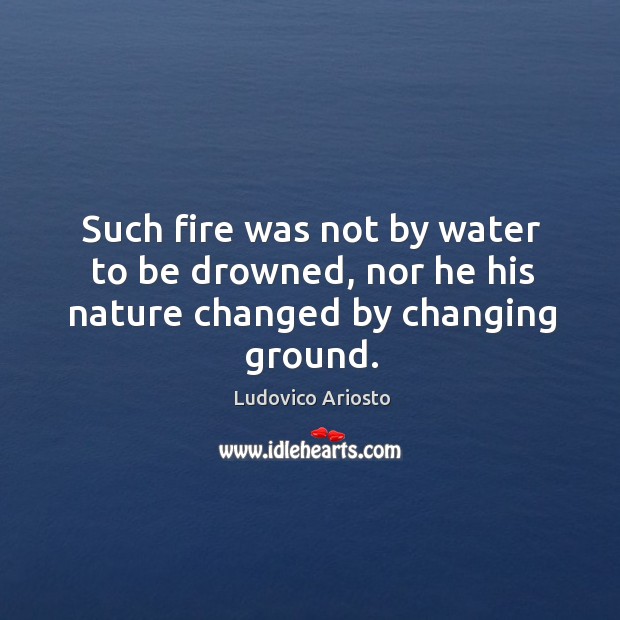Such fire was not by water to be drowned, nor he his nature changed by changing ground. Ludovico Ariosto Picture Quote