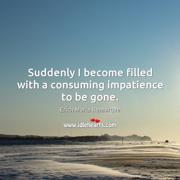 Suddenly I become filled with a consuming impatience to be gone. Erich Maria Remarque Picture Quote