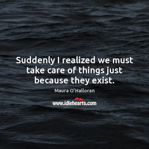 Suddenly I realized we must take care of things just because they exist. Maura O’Halloran Picture Quote