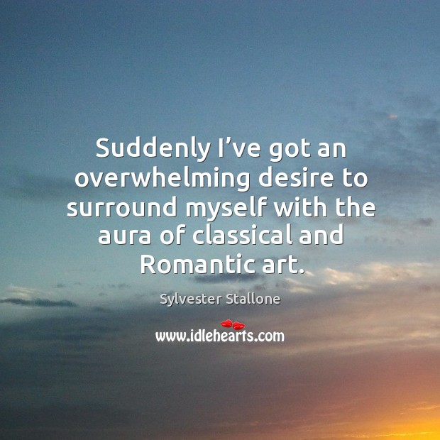 Suddenly I’ve got an overwhelming desire to surround myself with the aura of classical and romantic art. Sylvester Stallone Picture Quote