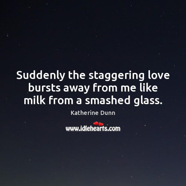 Suddenly the staggering love bursts away from me like milk from a smashed glass. Katherine Dunn Picture Quote