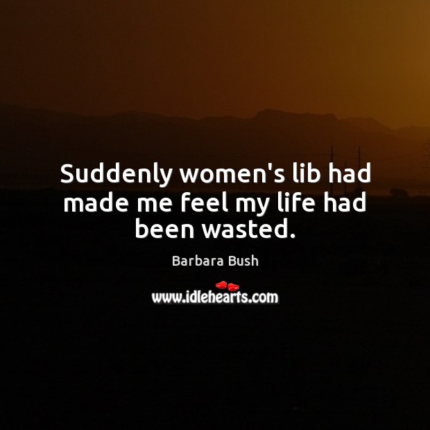 Suddenly women’s lib had made me feel my life had been wasted. Barbara Bush Picture Quote