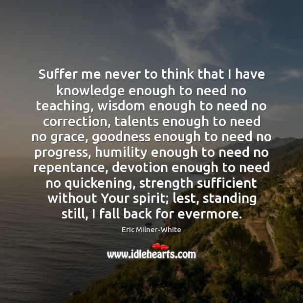 Suffer me never to think that I have knowledge enough to need Eric Milner-White Picture Quote