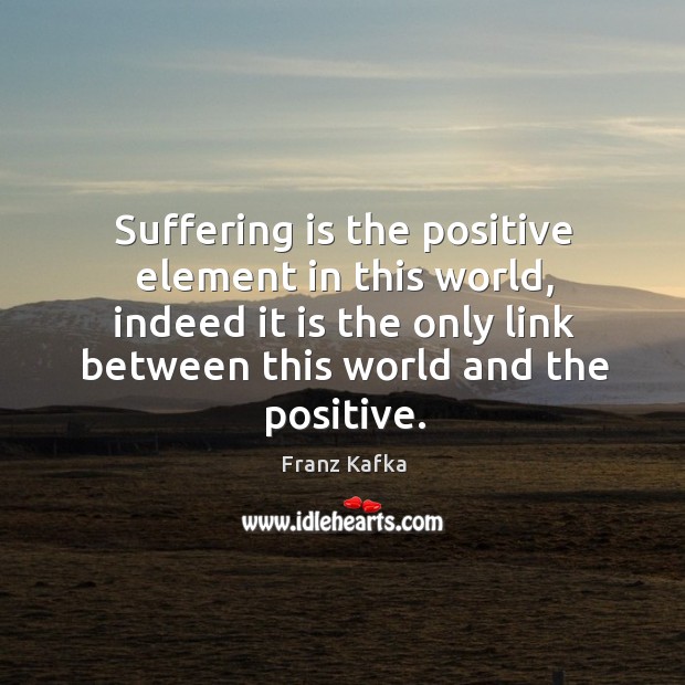 Suffering is the positive element in this world, indeed it is the only link between this world and the positive. Franz Kafka Picture Quote