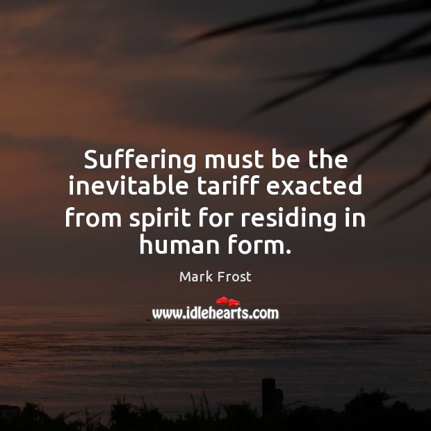 Suffering must be the inevitable tariff exacted from spirit for residing in human form. Mark Frost Picture Quote