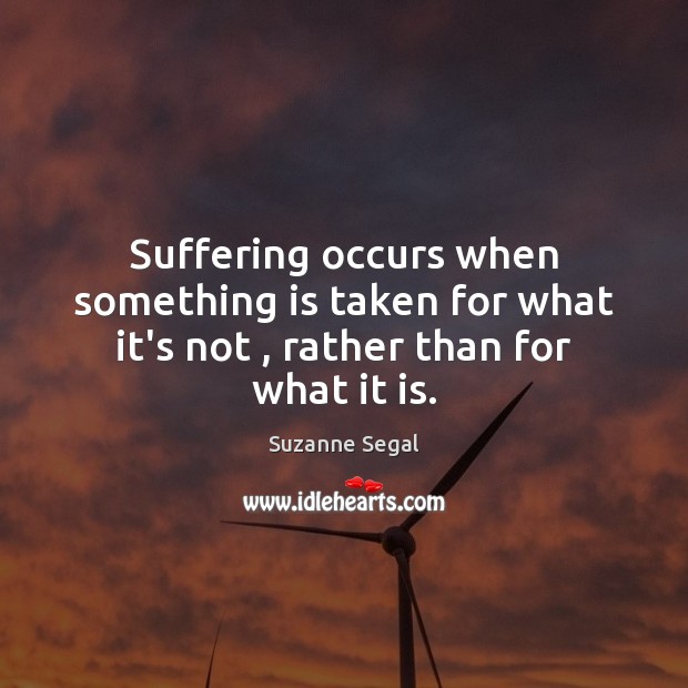 Suffering occurs when something is taken for what it’s not , rather than for what it is. Suzanne Segal Picture Quote