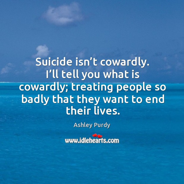 Suicide isn’t cowardly. I’ll tell you what is cowardly; treating people so badly that they want to end their lives. Ashley Purdy Picture Quote
