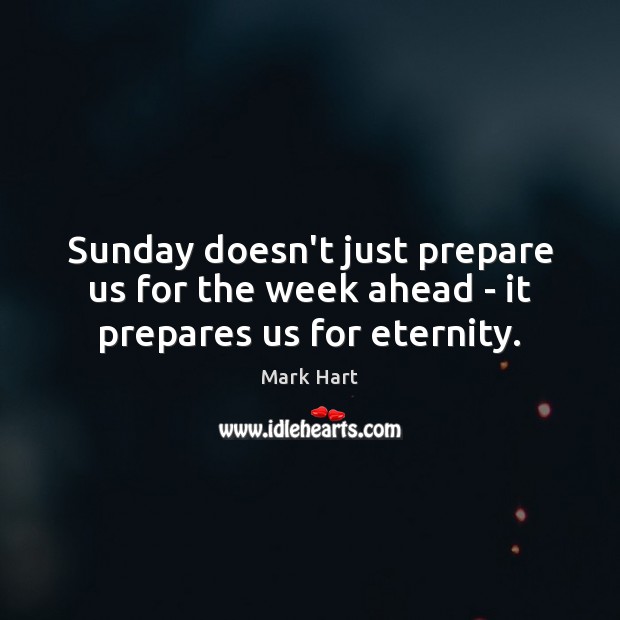 Sunday doesn’t just prepare us for the week ahead – it prepares us for eternity. Mark Hart Picture Quote