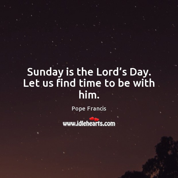 Sunday is the Lord’s Day. Let us find time to be with him. Pope Francis Picture Quote