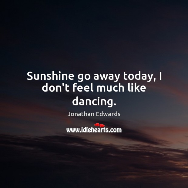 Sunshine go away today, I don’t feel much like dancing. Jonathan Edwards Picture Quote