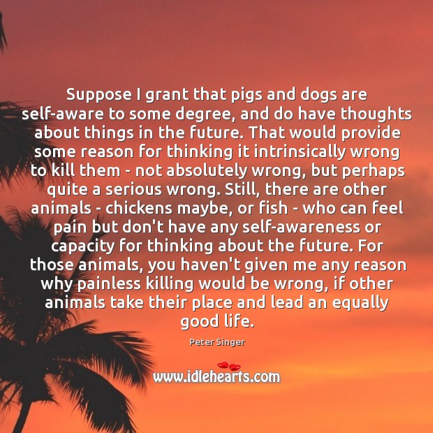 Suppose I grant that pigs and dogs are self-aware to some degree, Peter Singer Picture Quote