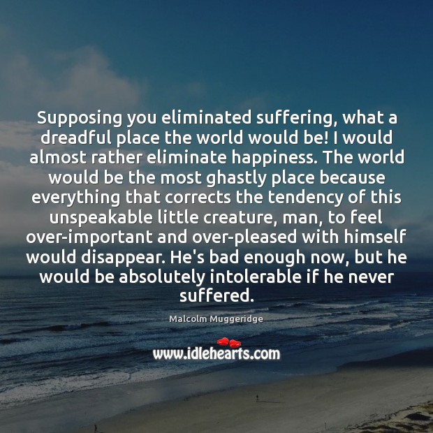 Supposing you eliminated suffering, what a dreadful place the world would be! Malcolm Muggeridge Picture Quote