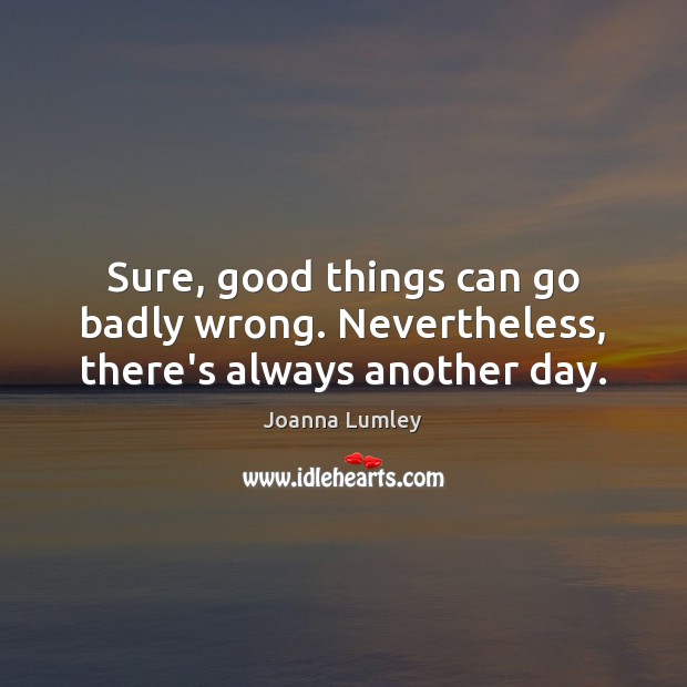 Sure, good things can go badly wrong. Nevertheless, there’s always another day. Joanna Lumley Picture Quote